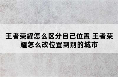 王者荣耀怎么区分自己位置 王者荣耀怎么改位置到别的城市